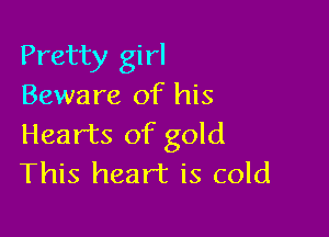 Pretty girl
Beware of his

Hearts of gold
This heart is cold