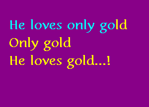 He loves only gold
Only gold

He loves gold...!
