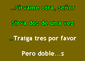 ..Sirvame otra, serior

Sirva dos de una vez

..Traiga tres por favor

Pero doble...s