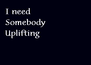 I need
Somebody

Uplifting