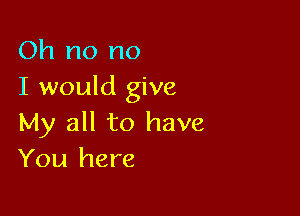 Oh no no
I would give

My all to have
You here