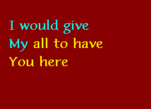 I would give
My all to have

You here