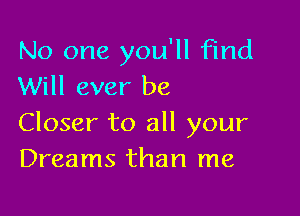 No one you'll find
Will ever be

Closer to all your
Dreams than me