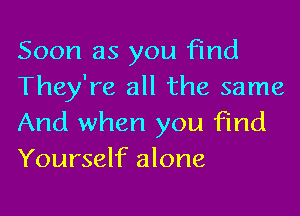 Soon as you Find
They're all the same

And when you find
Yourself alone