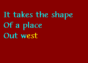 It takes the shape
Of a place

Out west