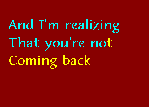 And I'm realizing
That you're not

Coming back