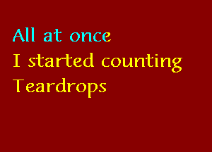 All at once
I started counting

Teardrops