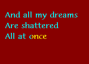And all my dreams
Are shattered

All at once