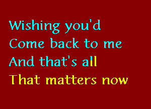 Wishing you'd
Come back to me

And that's all
That matters now