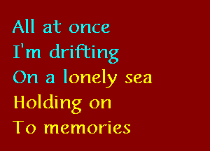 All at once
I'm drifting

On a lonely sea
Holding on
To memories