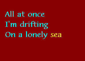 All at once
I'm drifi'ing

On a lonely sea