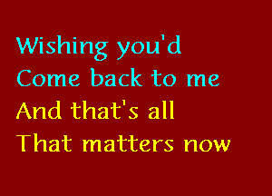 Wishing you'd
Come back to me

And that's all
That matters now