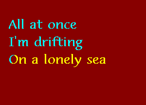 All at once
I'm drifi'ing

On a lonely sea