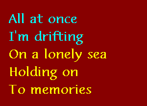 All at once
I'm drifting

On a lonely sea
Holding on
To memories