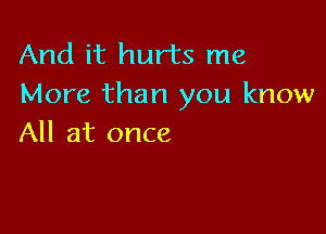And it hurts me
More than you know

All at once