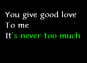 You give good love
To me

It's never too much