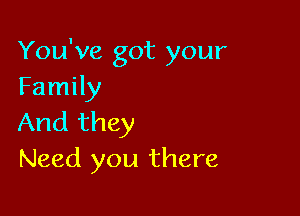 You've got your
Family

And they
Need you there