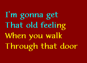 I'm gonna get
That old feeling

When you walk
Through that door