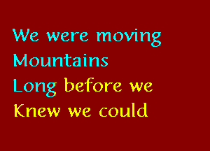 We were moving
Mountains

Long before we
Knew we could