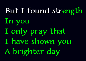 But I found strength
In you

I only pray that
I have shown you
A brighter day