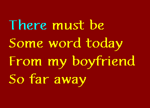 There must be
Some word today

From my boyfriend
So far away