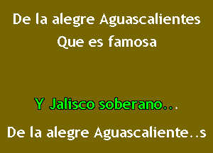 De la alegre Aguascalientes
Que es famosa

Y Jalisco soberano. ..

De la alegre Aguascalientes