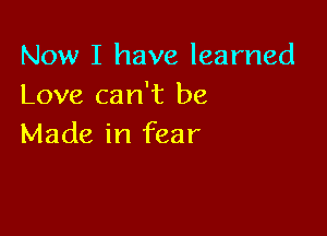 Now I have learned
Love can't be

Made in fear