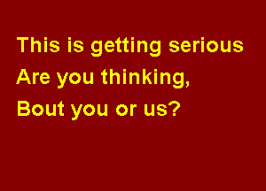 This is getting serious
Are you thinking,

Bout you or us?