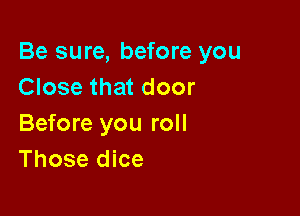 Be sure, before you
Close that door

Before you roll
Those dice
