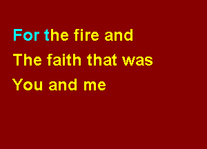For the fire and
The faith that was

You and me