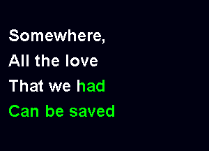 Somewhere,
All the love

That we had
Can be saved