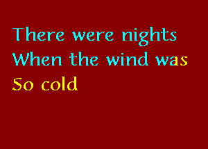 There were nights
When the wind was

50 cold