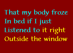 That my body froze
In bed if I just

Listened to it right
Outside the window