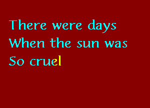 There were days
When the sun was

So cruel