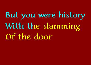 But you were history
With the slamming

Of the door
