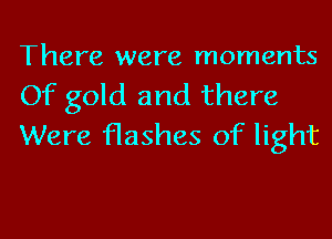 There were moments
Of gold and there

Were flashes of light