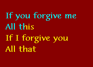 If you forgive me
All this

If I forgive you
All that