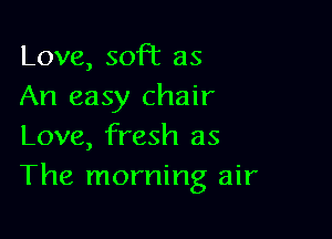 Love, soft as
An easy chair

Love, fresh as
The morning air