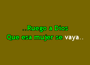 ..Ruego a Dios

Que esa mujer se vaya..