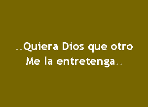 ..Quiera Dios que otro

Me la entretenga..