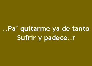 ..Pa quitarme ya de tanto

Sufrir y padece..r