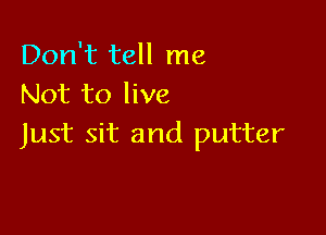 Don't tell me
Not to live

Just sit and putter