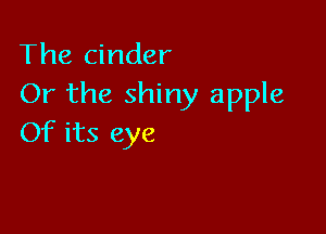 The cinder
Or the shiny apple

Of its eye