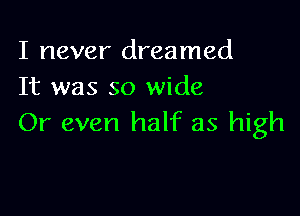 I never dreamed
It was so wide

Or even half as high