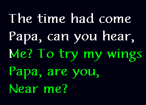 The time had come
Papa, can you hear,
Me? To try my wings
Papa, are you,

Near me?