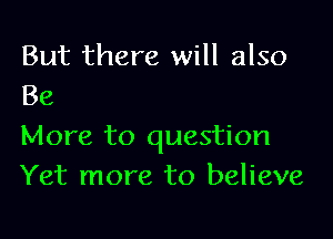 But there will also
Be

More to question
Yet more to believe