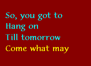 So, you got to
Hang on

Till tomorrow
Come what may