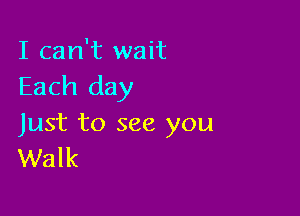 I can't wait
Each day

Just to see you
Walk