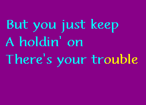 But you just keep
A holdin' on

There's your trouble