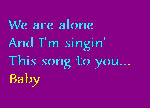 We are alone
And I'm singin'

This song to you...
Baby
